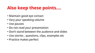 Also keep these points….
• Maintain good eye contact
• Vary your speaking volume
• Use pauses
• Do not read your presentation
• Don’t stand between the audience and slides
• Use stories , questions, clips, examples etc
• Practice makes perfect
 