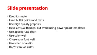 Slide presentation
• Keep it simple.
• Limit bullet points and texts
• Use high quality graphics
• Have a visual themes, but avoid using power point templates
• Use appropriate chart
• Use color well
• Chose your font well
• Use video or audio
• Don’t stare at slides
 