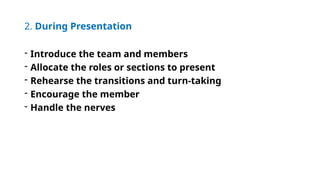 2. During Presentation
- Introduce the team and members
- Allocate the roles or sections to present
- Rehearse the transitions and turn-taking
- Encourage the member
- Handle the nerves
 