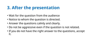 3. After the presentation
• Wait for the question from the audience
• Notice to whom the question is directed.
• Answer the questions calmly and clearly.
• Do not be aggressive even if the question is not related.
• If you do not have the right answer to the questions, accept
it.
 