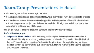 Team/Group Presentations in detail
• Modern organizations encourage teamwork.
• A team presentation is a concerted effort where individuals have different sets of skills.
• A team leader should have the knowledge about the expertise of individual members
and the purpose and objective of the work, and should align the individual members
towards the achievement of the goals.
For an effective team presentation, consider the following guidelines:
Before Presentation
1. Appoint a team leader: Elect a leader, preferably on comfortable with the role. A
social and friendly person is a good option to be a leader. The leader should think of
herself/himself as the members’ advocate, helping them through the day or days.
Leader cannot be dominating but a democratic. He/she manages the team’s activities
and allocate the roles.
 