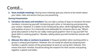 Contd…
2. Have multiple meetings: Having more meetings give you chance to be certain about
your ideas, roles and section that you are presenting.
During Presentation
3. Introduce the team and members: You can take a variety of ways to introduce the team
members: introducing yourself; introducing each other or introducing and presenting
your section. However, it is better to be introduced by other; while highlighting the skills
and qualities of yours. It is inherently more believable for someone else to say, “What’s
great about Jeevan is that he can really create good graphics” than to say yourself “I’ve
good skills in creating graphics.” Besides, talking about yourself sometimes sounds self-
flattering.
4. Allocate the roles or sections to present: A frequent problem when working within a
group is unequal participation. However, this can easily be solved by assigning each
member a specific section of the presentation to work on caring their interests. This
means that each member should be doing the research for their section and putting
together a speech and slides.
 