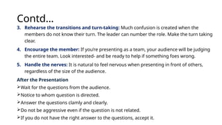 Contd…
3. Rehearse the transitions and turn-taking: Much confusion is created when the
members do not know their turn. The leader can number the role. Make the turn taking
clear.
4. Encourage the member: If you’re presenting as a team, your audience will be judging
the entire team. Look interested- and be ready to help if something foes wrong.
5. Handle the nerves: It is natural to feel nervous when presenting in front of others,
regardless of the size of the audience.
After the Presentation
Wait for the questions from the audience.
Notice to whom question is directed.
Answer the questions clamly and clearly.
Do not be aggressive even if the question is not related.
If you do not have the right answer to the questions, accept it.
 
