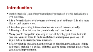 Introduction
• Public speaking is an oral presentation or speech on a topic delivered to a
live audience.
• It is a formal address or discourse delivered to an audience. It is also more
like an oral presentation.
• It involves presenting information in a structured manner, usually
following a clear introduction, main body, and conclusion.
• Many people cite public speaking as one of their biggest fears, but with
practice, you can learn to build confidence and improve your skills to
enjoy public speaking for any situation.
• Effective public speaking has the power to educate, persuade, and inspire
audiences, making it a critical skill that can be honed through practice and
continuous improvement.
 