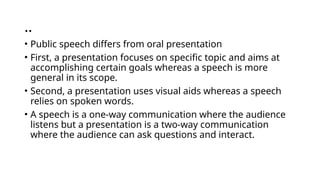 ..
• Public speech differs from oral presentation
• First, a presentation focuses on specific topic and aims at
accomplishing certain goals whereas a speech is more
general in its scope.
• Second, a presentation uses visual aids whereas a speech
relies on spoken words.
• A speech is a one-way communication where the audience
listens but a presentation is a two-way communication
where the audience can ask questions and interact.
 