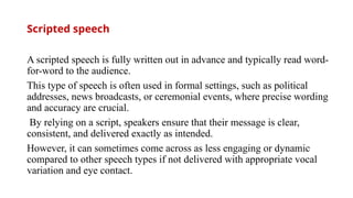Scripted speech
A scripted speech is fully written out in advance and typically read word-
for-word to the audience.
This type of speech is often used in formal settings, such as political
addresses, news broadcasts, or ceremonial events, where precise wording
and accuracy are crucial.
By relying on a script, speakers ensure that their message is clear,
consistent, and delivered exactly as intended.
However, it can sometimes come across as less engaging or dynamic
compared to other speech types if not delivered with appropriate vocal
variation and eye contact.
 
