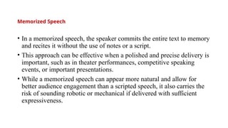 Memorized Speech
• In a memorized speech, the speaker commits the entire text to memory
and recites it without the use of notes or a script.
• This approach can be effective when a polished and precise delivery is
important, such as in theater performances, competitive speaking
events, or important presentations.
• While a memorized speech can appear more natural and allow for
better audience engagement than a scripted speech, it also carries the
risk of sounding robotic or mechanical if delivered with sufficient
expressiveness.
 