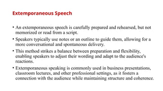 Extemporaneous Speech
• An extemporaneous speech is carefully prepared and rehearsed, but not
memorized or read from a script.
• Speakers typically use notes or an outline to guide them, allowing for a
more conversational and spontaneous delivery.
• This method strikes a balance between preparation and flexibility,
enabling speakers to adjust their wording and adapt to the audience's
reactions.
• Extemporaneous speaking is commonly used in business presentations,
classroom lectures, and other professional settings, as it fosters a
connection with the audience while maintaining structure and coherence.
 
