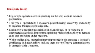 Impromptu Speech
• Impromptu speech involves speaking on the spot with no advance
preparation.
• This type of speech tests a speaker's quick thinking, creativity, and ability
to organize thoughts spontaneously.
• Commonly occurring in social settings, meetings, or in response to
unexpected questions, impromptu speaking requires the ability to remain
calm and articulate under pressure.
• While challenging, mastering impromptu speech can enhance a speaker's
confidence and adaptability, making them more effective communicators
in unpredictable situations.
 