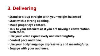 3. Delivering
• Stand or sit up straight with your weight balanced
• Start with a strong opening.
• Make proper eye contact.
• Talk to your listeners as if you are having a conversation
with them.
• Use your voice expressively and meaningfully.
• Control pace and tone.
• Use your body language expressively and meaningfully.
• Engage with your audience.
 