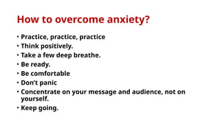 How to overcome anxiety?
• Practice, practice, practice
• Think positively.
• Take a few deep breathe.
• Be ready.
• Be comfortable
• Don’t panic
• Concentrate on your message and audience, not on
yourself.
• Keep going.
 