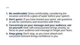 …
1. Be comfortable: Dress comfortably, considering the
occasion and drink a glass of water before your speech.
2. Don’t panic: If you have missed your point, ask questions
or ask for comments and reconnect with them.
3. Concentrate on your message and your audience, not
on yourself: Over self-consciousness brings anxiety, so
focus on your audience and message to forget your fears.
4. Keep going: Don’t stop, as you move ahead each
successful moment brings confidence in you.
 