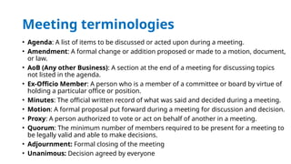Meeting terminologies
• Agenda: A list of items to be discussed or acted upon during a meeting.
• Amendment: A formal change or addition proposed or made to a motion, document,
or law.
• AoB (Any other Business): A section at the end of a meeting for discussing topics
not listed in the agenda.
• Ex-Officio Member: A person who is a member of a committee or board by virtue of
holding a particular office or position.
• Minutes: The official written record of what was said and decided during a meeting.
• Motion: A formal proposal put forward during a meeting for discussion and decision.
• Proxy: A person authorized to vote or act on behalf of another in a meeting.
• Quorum: The minimum number of members required to be present for a meeting to
be legally valid and able to make decisions.
• Adjournment: Formal closing of the meeting
• Unanimous: Decision agreed by everyone
 