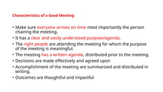 Characteristics of a Good Meeting
• Make sure everyone arrives on time most importantly the person
chairing the meeting.
• It has a clear and easily understood purpose/agenda.
• The right people are attending the meeting for whom the purpose
of the meeting is meaningful.
• The meeting has a written agenda, distributed prior to the meeting.
• Decisions are made effectively and agreed upon
• Accomplishment of the meeting are summarized and distributed in
writing.
• Outcomes are thoughtful and impactful
 