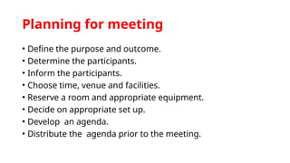 Planning for meeting
• Define the purpose and outcome.
• Determine the participants.
• Inform the participants.
• Choose time, venue and facilities.
• Reserve a room and appropriate equipment.
• Decide on appropriate set up.
• Develop an agenda.
• Distribute the agenda prior to the meeting.
 