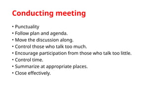 Conducting meeting
• Punctuality
• Follow plan and agenda.
• Move the discussion along.
• Control those who talk too much.
• Encourage participation from those who talk too little.
• Control time.
• Summarize at appropriate places.
• Close effectively.
 