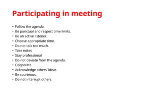 Participating in meeting
• Follow the agenda.
• Be punctual and respect time limits.
• Be an active listener.
• Choose appropriate time.
• Do not talk too much.
• Take notes
• Stay professional
• Do not deviate from the agenda.
• Cooperate.
• Acknowledge others’ ideas
• Be courteous.
• Do not interrupt others.
 