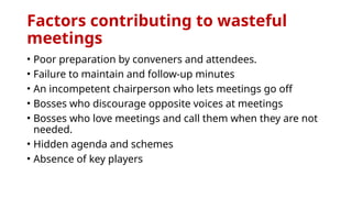 Factors contributing to wasteful
meetings
• Poor preparation by conveners and attendees.
• Failure to maintain and follow-up minutes
• An incompetent chairperson who lets meetings go off
• Bosses who discourage opposite voices at meetings
• Bosses who love meetings and call them when they are not
needed.
• Hidden agenda and schemes
• Absence of key players
 