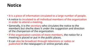 Notice
• It is a piece of information circulated to a large number of people.
• A notice is circulated to all individual members of the organization
in order to attend a meeting.
• Generally, it is the secretary who circulates the notice to the
members but she/he does it under the suggestion and direction
of the chairperson of the organization.
• If the organization consists of more members, the notice for a
meeting is placed or put in the public places.
• It can also be broadcast through televisions or radios or
published in the newspapers or online portals also.
 