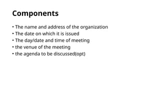 Components
• The name and address of the organization
• The date on which it is issued
• The day/date and time of meeting
• the venue of the meeting
• the agenda to be discussed(opt)
 