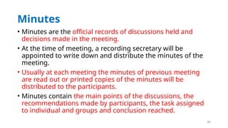 82
Minutes
• Minutes are the official records of discussions held and
decisions made in the meeting.
• At the time of meeting, a recording secretary will be
appointed to write down and distribute the minutes of the
meeting.
• Usually at each meeting the minutes of previous meeting
are read out or printed copies of the minutes will be
distributed to the participants.
• Minutes contain the main points of the discussions, the
recommendations made by participants, the task assigned
to individual and groups and conclusion reached.
 