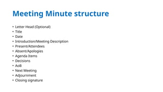 Meeting Minute structure
• Letter Head (Optional)
• Title
• Date
• Introduction/Meeting Description
• Present/Attendees
• Absent/Apologies
• Agenda Items
• Decisions
• AoB
• Next Meeting
• Adjournment
• Closing signature
 