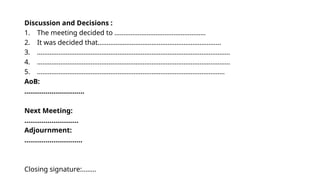 Discussion and Decisions :
1. The meeting decided to ……………………………………………
2. It was decided that……………………………………………………………
3. ………………………………………………………………………………………………
4. ………………………………………………………………………………………………
5. ……………………………………………………………………………………………
AoB:
………………………….
Next Meeting:
……………………….
Adjournment:
…………………………
Closing signature:……..
 