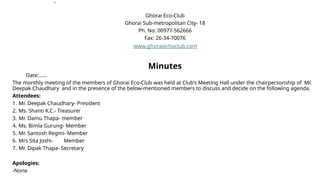 .
Ghorai Eco-Club
Ghorai Sub-metropolitan City- 18
Ph. No: 00977-562666
Fax: 26-34-70076
www.ghoraiechoclub.com
Minutes
Date:……
The monthly meeting of the members of Ghorai Eco-Club was held at Club’s Meeting Hall under the chairpersonship of Mr.
Deepak Chaudhary and in the presence of the below-mentioned members to discuss and decide on the following agenda.
Attendees:
1. Mr. Deepak Chaudhary- President
2. Ms. Shanti K.C.- Treasurer
3. Mr. Damu Thapa- member
4. Ms. Bimla Gurung- Member
5. Mr. Santosh Regmi- Member
6. Mrs Sita Joshi- Member
7. Mr. Dipak Thapa- Secretary
Apologies:
-None
 