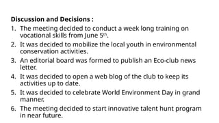 Discussion and Decisions :
1. The meeting decided to conduct a week long training on
vocational skills from June 5th
.
2. It was decided to mobilize the local youth in environmental
conservation activities.
3. An editorial board was formed to publish an Eco-club news
letter.
4. It was decided to open a web blog of the club to keep its
activities up to date.
5. It was decided to celebrate World Environment Day in grand
manner.
6. The meeting decided to start innovative talent hunt program
in near future.
 