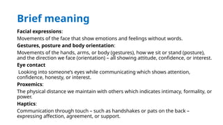 Brief meaning
Facial expressions:
Movements of the face that show emotions and feelings without words.
Gestures, posture and body orientation:
Movements of the hands, arms, or body (gestures), how we sit or stand (posture),
and the direction we face (orientation) – all showing attitude, confidence, or interest.
Eye contact
Looking into someone’s eyes while communicating which shows attention,
confidence, honesty, or interest.
Proxemics:
The physical distance we maintain with others which indicates intimacy, formality, or
power.
Haptics:
Communication through touch – such as handshakes or pats on the back –
expressing affection, agreement, or support.
 