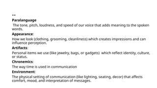 ..
Paralanguage
The tone, pitch, loudness, and speed of our voice that adds meaning to the spoken
words.
Appearance:
How we look (clothing, grooming, cleanliness) which creates impressions and can
influence perception.
Artifacts:
Personal items we use (like jewelry, bags, or gadgets) which reflect identity, culture,
or status.
Chronemics:
The way time is used in communication
Environment:
The physical setting of communication (like lighting, seating, decor) that affects
comfort, mood, and interpretation of messages.
 
