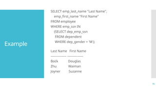 10
Example
SELECT emp_last_name "Last Name",
emp_first_name "First Name"
FROM employee
WHERE emp_ssn IN
(SELECT dep_emp_ssn
FROM dependent
WHERE dep_gender = 'M');
Last Name First Name
--------------- ---------------
Bock Douglas
Zhu Waiman
Joyner Suzanne
 