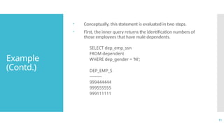 11
Example
(Contd.)
 Conceptually, this statement is evaluated in two steps.
 First, the inner query returns the identification numbers of
those employees that have male dependents.
SELECT dep_emp_ssn
FROM dependent
WHERE dep_gender = 'M';
DEP_EMP_S
---------
999444444
999555555
999111111
 