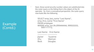 12
Example
(Contd.)
 Next, these social security number values are substituted into
the outer query as the listing that is the object of the IN
operator. So, from a conceptual perspective, the outer query
now looks like the following.
SELECT emp_last_name "Last Name",
emp_first_name "First Name"
FROM employee
WHERE emp_ssn IN (999444444, 999555555,
999111111);
Last Name First Name
--------------- ---------------
Joyner Suzanne
Zhu Waiman
Bock Douglas
 