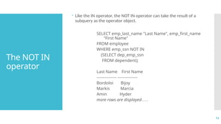 13
The NOT IN
operator
 Like the IN operator, the NOT IN operator can take the result of a
subquery as the operator object.
SELECT emp_last_name "Last Name", emp_first_name
"First Name"
FROM employee
WHERE emp_ssn NOT IN
(SELECT dep_emp_ssn
FROM dependent);
Last Name First Name
--------------- ---------------
Bordoloi Bijoy
Markis Marcia
Amin Hyder
more rows are displayed . . .
 