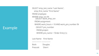 16
Example
SELECT emp_last_name "Last Name",
emp_first_name "First Name"
FROM employee
WHERE emp_ssn IN
(SELECT work_emp_ssn
FROM assignment
WHERE work_hours > 10 AND work_pro_number IN
(SELECT pro_number
FROM project
WHERE pro_name = 'Order Entry') );
Last Name First Name
--------------- ---------------
Bock Douglas
Prescott Sherri
 