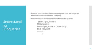 17
Understandi
ng
Subqueries
 In order to understand how this query executes, we begin our
examination with the lowest subquery.
 We will execute it independently of the outer queries.
SELECT pro_number
FROM project
WHERE pro_name = 'Order Entry';
PRO_NUMBER
----------
1
 