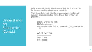 18
Understandi
ng
Subqueries
(Contd.)
 Now, let's substitute the project number into the IN operator list
for the intermediate subquery and execute it.
 The intermediate result table lists two employee social security
numbers for employees that worked more than 10 hours on
project #1.
SELECT work_emp_ssn
FROM assignment
WHERE work_hours > 10 AND work_pro_number IN
(1);
WORK_EMP_SSN
-----------------------
999111111
999888888
 