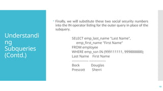 19
Understandi
ng
Subqueries
(Contd.)
 Finally, we will substitute these two social security numbers
into the IN operator listing for the outer query in place of the
subquery.
SELECT emp_last_name "Last Name",
emp_first_name "First Name"
FROM employee
WHERE emp_ssn IN (999111111, 999888888);
Last Name First Name
--------------- ---------------
Bock Douglas
Prescott Sherri
 