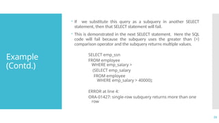 23
Example
(Contd.)
 If we substitute this query as a subquery in another SELECT
statement, then that SELECT statement will fail.
 This is demonstrated in the next SELECT statement. Here the SQL
code will fail because the subquery uses the greater than (>)
comparison operator and the subquery returns multiple values.
SELECT emp_ssn
FROM employee
WHERE emp_salary >
(SELECT emp_salary
FROM employee
WHERE emp_salary > 40000);
ERROR at line 4:
ORA-01427: single-row subquery returns more than one
row
 