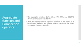 24
Aggregate
function and
Comparison
operator
 The aggregate functions (AVG, SUM, MAX, MIN, and COUNT)
always return a scalar result table.
 Thus, a subquery with an aggregate function as the object of a
comparison operator will always execute provided you have
formulated the query properly.
 