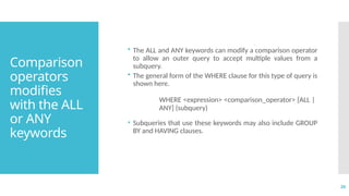 26
Comparison
operators
modifies
with the ALL
or ANY
keywords
• The ALL and ANY keywords can modify a comparison operator
to allow an outer query to accept multiple values from a
subquery.
• The general form of the WHERE clause for this type of query is
shown here.
WHERE <expression> <comparison_operator> [ALL |
ANY] (subquery)
• Subqueries that use these keywords may also include GROUP
BY and HAVING clauses.
 