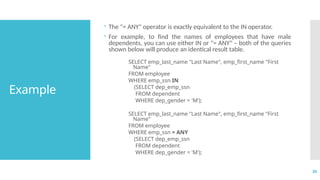 30
Example
 The "= ANY" operator is exactly equivalent to the IN operator.
 For example, to find the names of employees that have male
dependents, you can use either IN or "= ANY" – both of the queries
shown below will produce an identical result table.
SELECT emp_last_name "Last Name", emp_first_name "First
Name"
FROM employee
WHERE emp_ssn IN
(SELECT dep_emp_ssn
FROM dependent
WHERE dep_gender = 'M');
SELECT emp_last_name "Last Name", emp_first_name "First
Name"
FROM employee
WHERE emp_ssn = ANY
(SELECT dep_emp_ssn
FROM dependent
WHERE dep_gender = 'M');
 
