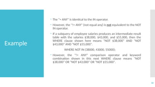 32
Example
 The "= ANY" is identical to the IN operator.
 However, the "!= ANY" (not equal any) is not equivalent to the NOT
IN operator.
 If a subquery of employee salaries produces an intermediate result
table with the salaries $38,000, $43,000, and $55,000, then the
WHERE clause shown here means "NOT $38,000" AND "NOT
$43,000" AND "NOT $55,000".
WHERE NOT IN (38000, 43000, 55000);
 However, the "!= ANY" comparison operator and keyword
combination shown in this next WHERE clause means "NOT
$38,000" OR "NOT $43,000" OR "NOT $55,000".
 