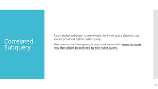 33
Correlated
Subquery
 A correlated subquery is one where the inner query depends on
values provided by the outer query.
 This means the inner query is executed repeatedly, once for each
row that might be selected by the outer query.
 