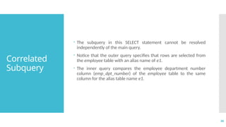 36
Correlated
Subquery
 The subquery in this SELECT statement cannot be resolved
independently of the main query.
 Notice that the outer query specifies that rows are selected from
the employee table with an alias name of e1.
 The inner query compares the employee department number
column (emp_dpt_number) of the employee table to the same
column for the alias table name e1.
 