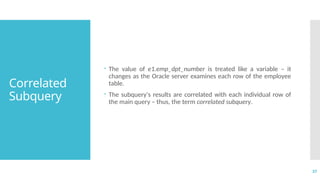 37
Correlated
Subquery
 The value of e1.emp_dpt_number is treated like a variable – it
changes as the Oracle server examines each row of the employee
table.
 The subquery's results are correlated with each individual row of
the main query – thus, the term correlated subquery.
 