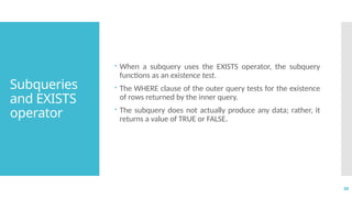 38
Subqueries
and EXISTS
operator
 When a subquery uses the EXISTS operator, the subquery
functions as an existence test.
 The WHERE clause of the outer query tests for the existence
of rows returned by the inner query.
 The subquery does not actually produce any data; rather, it
returns a value of TRUE or FALSE.
 