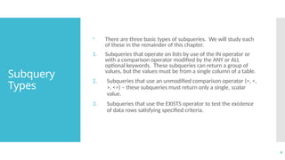 4
Subquery
Types
 There are three basic types of subqueries. We will study each
of these in the remainder of this chapter.
1. Subqueries that operate on lists by use of the IN operator or
with a comparison operator modified by the ANY or ALL
optional keywords. These subqueries can return a group of
values, but the values must be from a single column of a table.
2. Subqueries that use an unmodified comparison operator (=, <,
>, <>) – these subqueries must return only a single, scalar
value.
3. Subqueries that use the EXISTS operator to test the existence
of data rows satisfying specified criteria.
 