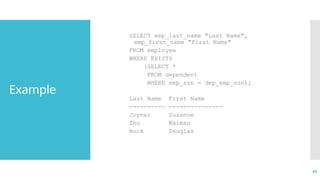 40
Example
SELECT emp_last_name "Last Name",
emp_first_name "First Name"
FROM employee
WHERE EXISTS
(SELECT *
FROM dependent
WHERE emp_ssn = dep_emp_ssn);
Last Name First Name
---------- ---------------
Joyner Suzanne
Zhu Waiman
Bock Douglas
 